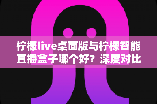 柠檬live桌面版与柠檬智能直播盒子哪个好？深度对比评测帮你选对直播神器，轻松开启高效直播之旅