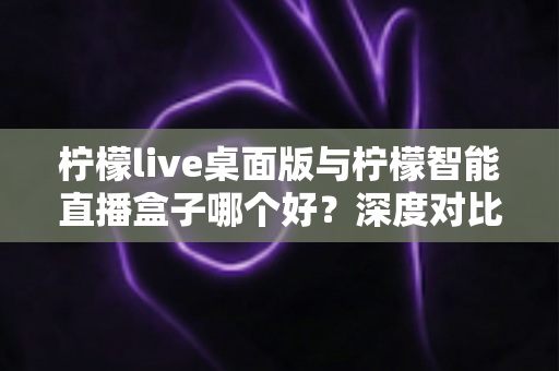 柠檬live桌面版与柠檬智能直播盒子哪个好？深度对比评测帮你选对直播神器，轻松开启高效直播之旅