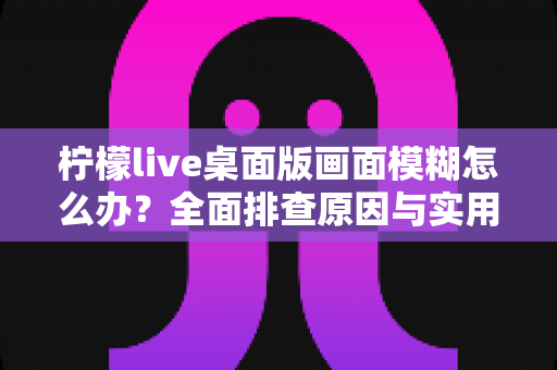 柠檬live桌面版画面模糊怎么办？全面排查原因与实用解决方案指南