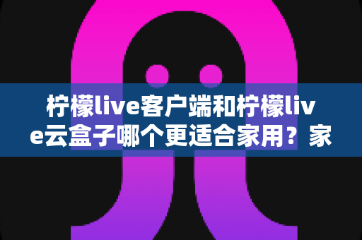 柠檬live客户端和柠檬live云盒子哪个更适合家用？家庭影音方案全面对比与选购指南