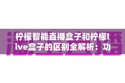 柠檬智能直播盒子和柠檬live盒子的区别全解析:功能、性能、价格一网打尽,帮你选对直播好帮手 柠檬智能直播盒子和柠檬live盒子的区别全解析:功能、性能、价格一网打尽,帮你选对直播好帮手