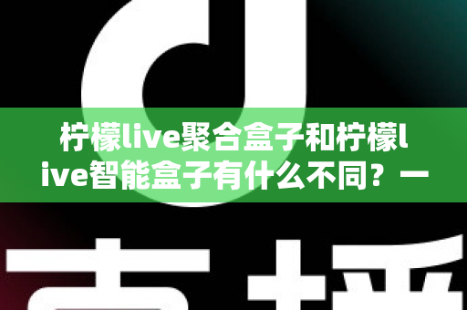 柠檬live聚合盒子和柠檬live智能盒子有什么不同?一篇文章帮你彻底搞懂两者区别,选购不再纠结 柠檬live聚合盒子和柠檬live智能盒子有什么不同?一篇文章帮你彻底搞懂两者区别,选购不再纠结