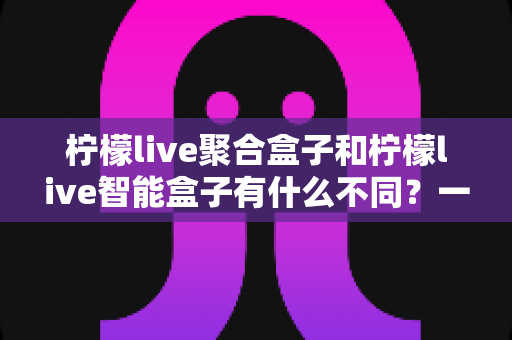 柠檬live聚合盒子和柠檬live智能盒子有什么不同?一篇文章帮你彻底搞懂两者区别,选购不再纠结 柠檬live聚合盒子和柠檬live智能盒子有什么不同?一篇文章帮你彻底搞懂两者区别,选购不再纠结
