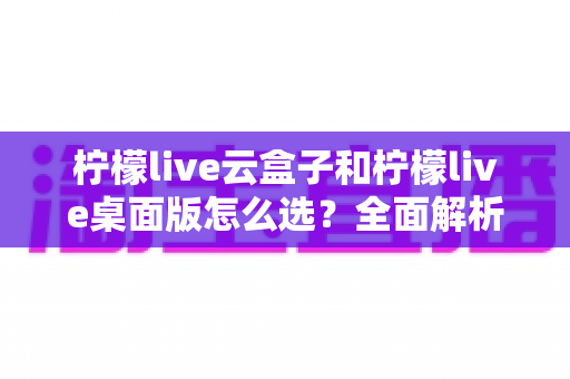 柠檬live云盒子和柠檬live桌面版怎么选？全面解析两大版本的差异与选购攻略