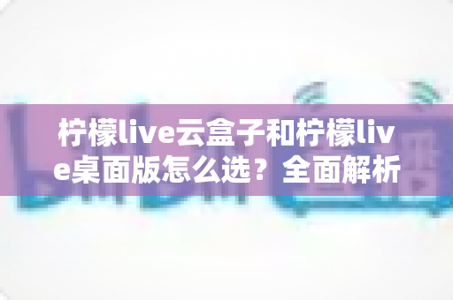 柠檬live云盒子和柠檬live桌面版怎么选？全面解析两大版本的差异与选购攻略