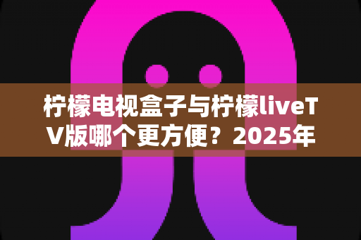 柠檬电视盒子与柠檬liveTV版哪个更方便？2025年全方位对比评测，帮你找到最适合的观影方案