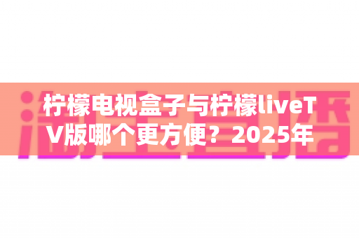 柠檬电视盒子与柠檬liveTV版哪个更方便？2025年全方位对比评测，帮你找到最适合的观影方案