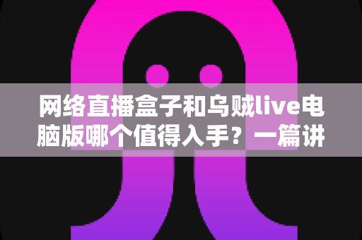 网络直播盒子和乌贼live电脑版哪个值得入手?一篇讲透选购逻辑的实用对比指南 网络直播盒子和乌贼live电脑版哪个值得入手?一篇讲透选购逻辑的实用对比指南