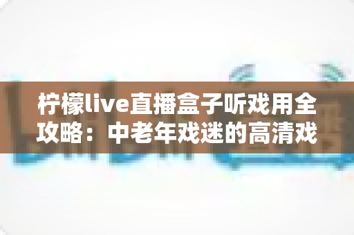 柠檬live直播盒子听戏用全攻略:中老年戏迷的高清戏曲大屏观看神器与实用指南 柠檬live直播盒子听戏用全攻略:中老年戏迷的高清戏曲大屏观看神器与实用指南