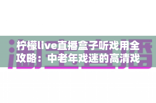 柠檬live直播盒子听戏用全攻略:中老年戏迷的高清戏曲大屏观看神器与实用指南 柠檬live直播盒子听戏用全攻略:中老年戏迷的高清戏曲大屏观看神器与实用指南