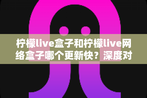 柠檬live盒子和柠檬live网络盒子哪个更新快?深度对比分析与选购指南 柠檬live盒子和柠檬live网络盒子哪个更新快?深度对比分析与选购指南