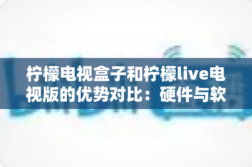 柠檬电视盒子和柠檬live电视版的优势对比:硬件与软件孰优孰劣,一文读懂选购指南 柠檬电视盒子和柠檬live电视版的优势对比:硬件与软件孰优孰劣,一文读懂选购指南