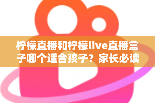 柠檬直播和柠檬live直播盒子哪个适合孩子?家长必读的对比分析与安全使用指南 柠檬直播和柠檬live直播盒子哪个适合孩子?家长必读的对比分析与安全使用指南