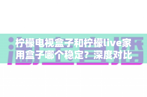 柠檬电视盒子和柠檬live家用盒子哪个稳定？深度对比评测与选购全指南