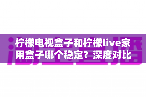 柠檬电视盒子和柠檬live家用盒子哪个稳定？深度对比评测与选购全指南