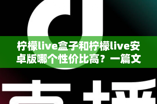 柠檬live盒子和柠檬live安卓版哪个性价比高?一篇文章帮你算清这笔账 柠檬live盒子和柠檬live安卓版哪个性价比高?一篇文章帮你算清这笔账