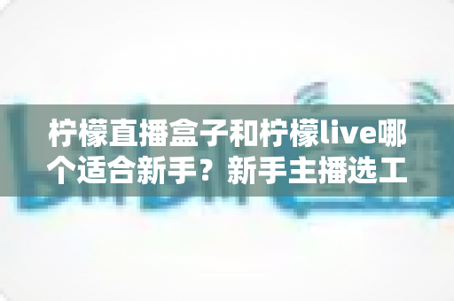 柠檬直播盒子和柠檬live哪个适合新手?新手主播选工具避坑全指南 柠檬直播盒子和柠檬live哪个适合新手?新手主播选工具避坑全指南