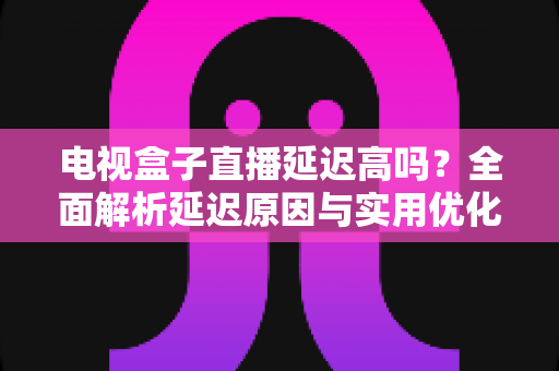 电视盒子直播延迟高吗？全面解析延迟原因与实用优化方案