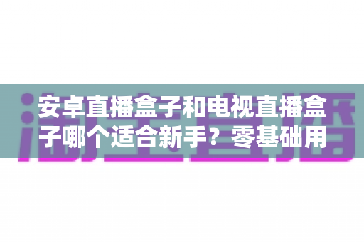 安卓直播盒子和电视直播盒子哪个适合新手?零基础用户选购全攻略与避坑指南 安卓直播盒子和电视直播盒子哪个适合新手?零基础用户选购全攻略与避坑指南