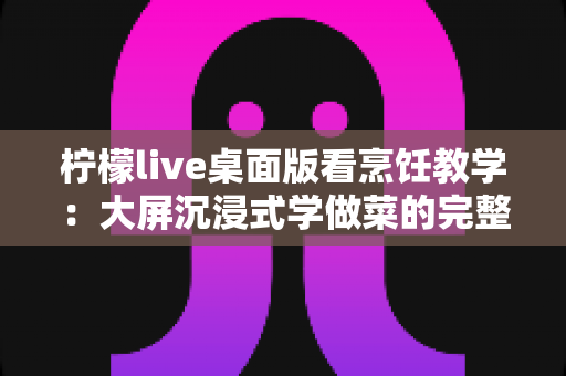 柠檬live桌面版看烹饪教学:大屏沉浸式学做菜的完整攻略 柠檬live桌面版看烹饪教学:大屏沉浸式学做菜的完整攻略