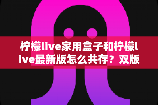 柠檬live家用盒子和柠檬live最新版怎么共存？双版本安装使用全攻略一次讲透