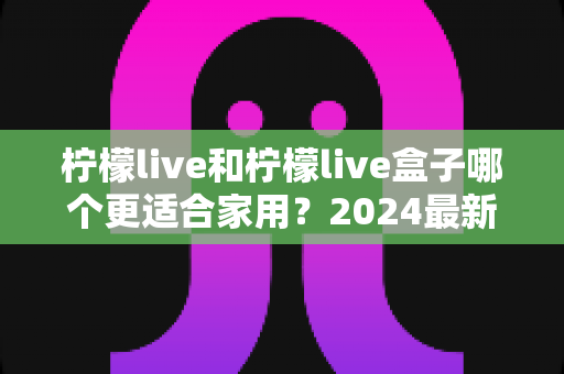 柠檬live和柠檬live盒子哪个更适合家用？2024最新选购指南深度对比分析