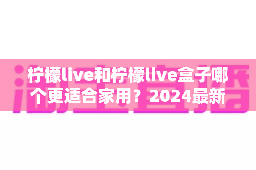 柠檬live和柠檬live盒子哪个更适合家用？2024最新选购指南深度对比分析