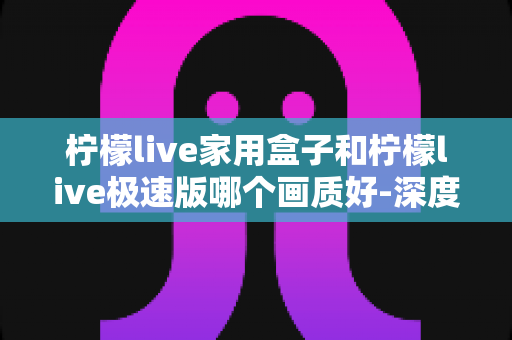 柠檬live家用盒子和柠檬live极速版哪个画质好-深度对比测评帮你选对不踩坑