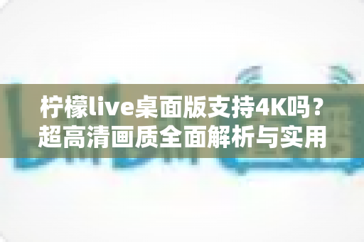 柠檬live桌面版支持4K吗？超高清画质全面解析与实用设置指南