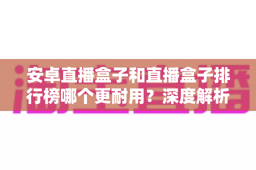 安卓直播盒子和直播盒子排行榜哪个更耐用？深度解析帮你选购不踩坑