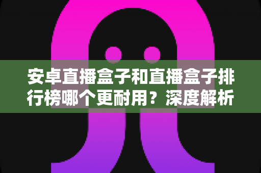 安卓直播盒子和直播盒子排行榜哪个更耐用？深度解析帮你选购不踩坑