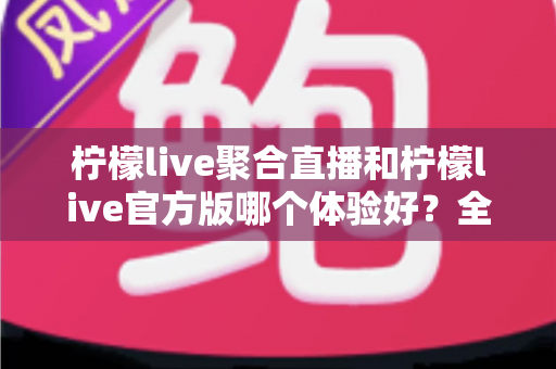 柠檬live聚合直播和柠檬live官方版哪个体验好？全面深度对比评测，帮你找到最称心的观看选择