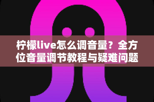 柠檬live怎么调音量？全方位音量调节教程与疑难问题一次搞定
