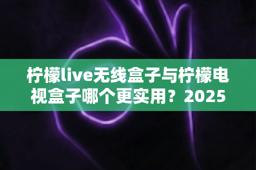 柠檬live无线盒子与柠檬电视盒子哪个更实用？2025年超详细选购对比指南，帮你一次选对不踩坑
