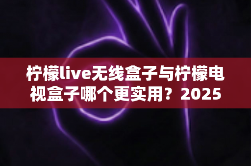 柠檬live无线盒子与柠檬电视盒子哪个更实用？2025年超详细选购对比指南，帮你一次选对不踩坑