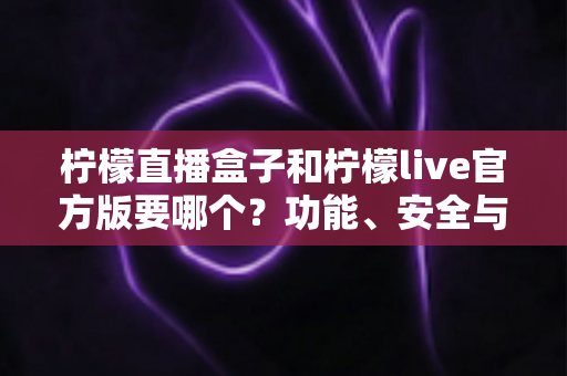 柠檬直播盒子和柠檬live官方版要哪个？功能、安全与适用场景全方位对比指南