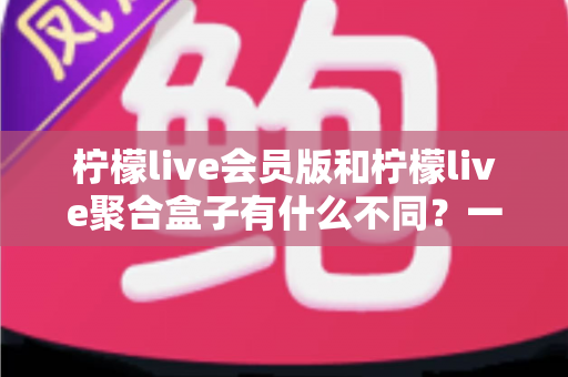 柠檬live会员版和柠檬live聚合盒子有什么不同？一文读懂两者核心差异与选择建议