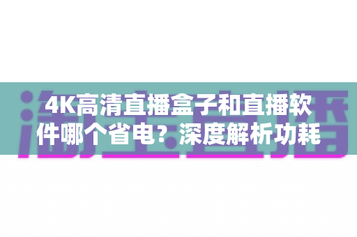 4K高清直播盒子和直播软件哪个省电？深度解析功耗差异与实用省电指南