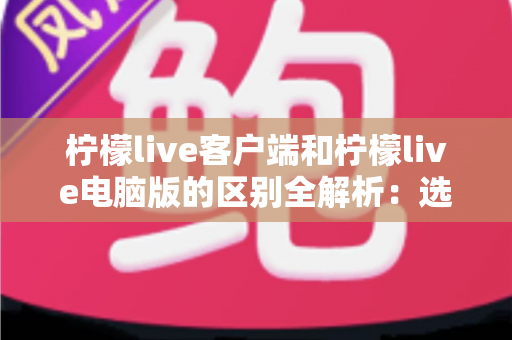 柠檬live客户端和柠檬live电脑版的区别全解析：选对版本让直播观看体验大幅提升