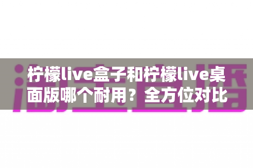 柠檬live盒子和柠檬live桌面版哪个耐用?全方位对比分析与使用指南 柠檬live盒子和柠檬live桌面版哪个耐用?全方位对比分析与使用指南