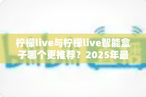 柠檬live与柠檬live智能盒子哪个更推荐？2025年最全选购对比指南，帮你一次选对不踩坑