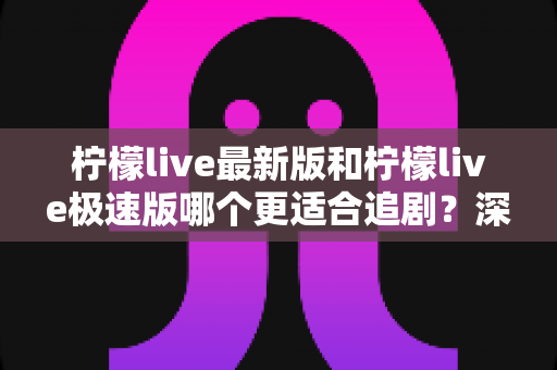 柠檬live最新版和柠檬live极速版哪个更适合追剧？深度对比帮你找到最佳追剧选择