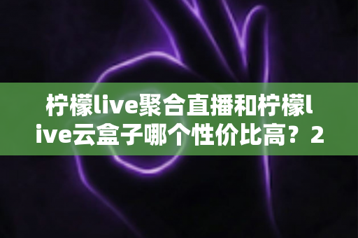 柠檬live聚合直播和柠檬live云盒子哪个性价比高?2025最新深度对比与选购指南 柠檬live聚合直播和柠檬live云盒子哪个性价比高?2025最新深度对比与选购指南
