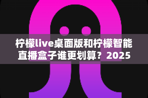 柠檬live桌面版和柠檬智能直播盒子谁更划算?2025年最全性价比对比指南 柠檬live桌面版和柠檬智能直播盒子谁更划算?2025年最全性价比对比指南