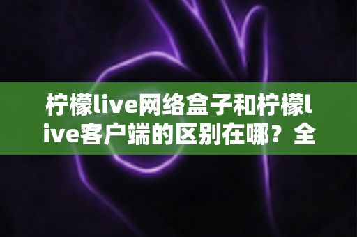柠檬live网络盒子和柠檬live客户端的区别在哪?全面解析两者差异,帮你选对观影方式 柠檬live网络盒子和柠檬live客户端的区别在哪?全面解析两者差异,帮你选对观影方式