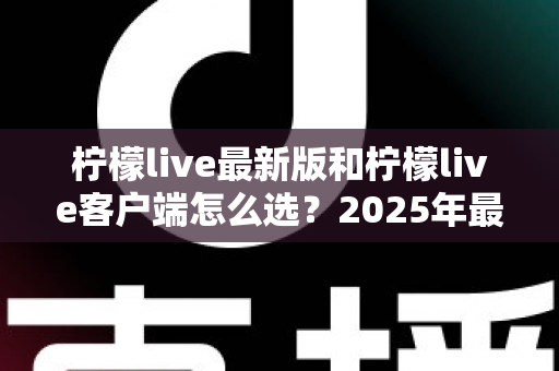 柠檬live最新版和柠檬live客户端怎么选？2025年最全对比指南帮你轻松决策