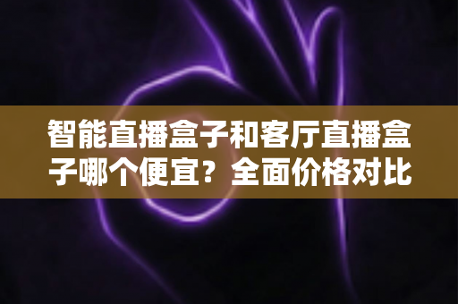智能直播盒子和客厅直播盒子哪个便宜?全面价格对比与高性价比选购指南 智能直播盒子和客厅直播盒子哪个便宜?全面价格对比与高性价比选购指南