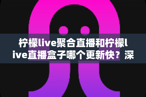 柠檬live聚合直播和柠檬live直播盒子哪个更新快?深度对比与全面解析助你选对工具 柠檬live聚合直播和柠檬live直播盒子哪个更新快?深度对比与全面解析助你选对工具