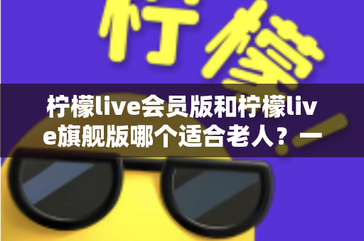 柠檬live会员版和柠檬live旗舰版哪个适合老人?一篇文章帮您选对版本不花冤枉钱 柠檬live会员版和柠檬live旗舰版哪个适合老人?一篇文章帮您选对版本不花冤枉钱