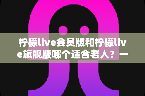 柠檬live会员版和柠檬live旗舰版哪个适合老人?一篇文章帮您选对版本不花冤枉钱 柠檬live会员版和柠檬live旗舰版哪个适合老人?一篇文章帮您选对版本不花冤枉钱